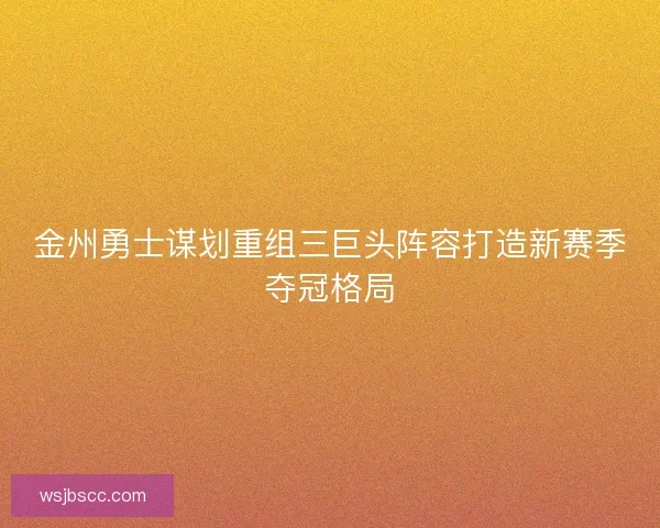 金州勇士谋划重组三巨头阵容打造新赛季夺冠格局