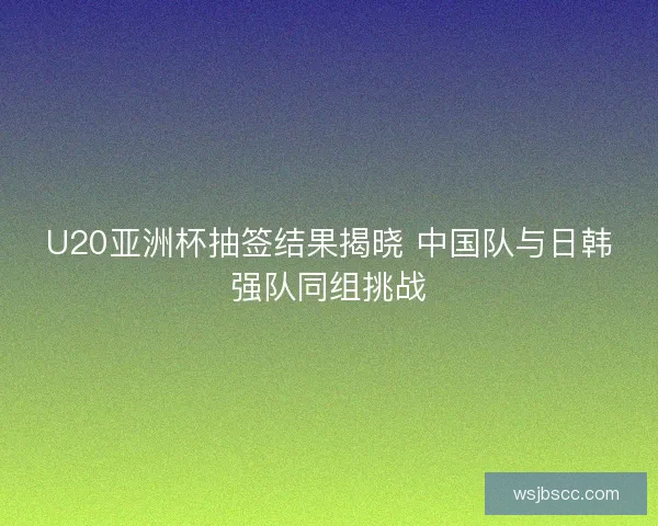 U20亚洲杯抽签结果揭晓 中国队与日韩强队同组挑战