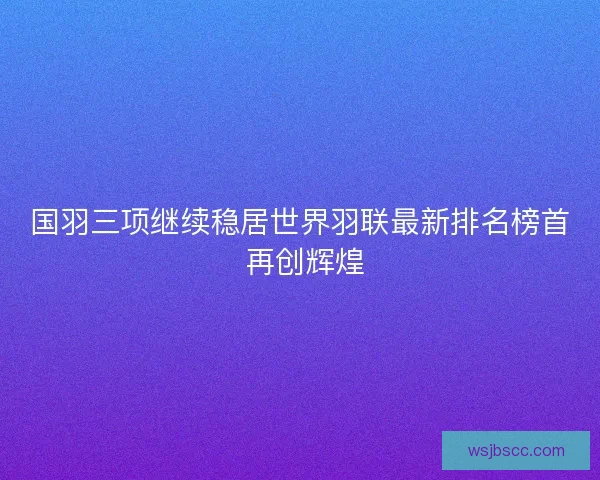 国羽三项继续稳居世界羽联最新排名榜首 再创辉煌
