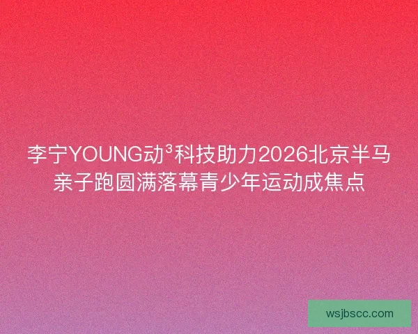李宁YOUNG动³科技助力2026北京半马亲子跑圆满落幕青少年运动成焦点
