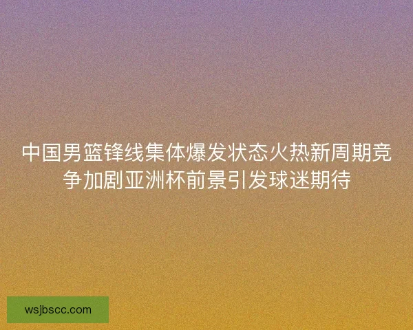 中国男篮锋线集体爆发状态火热新周期竞争加剧亚洲杯前景引发球迷期待